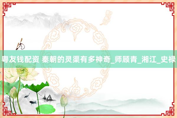 粤友钱配资 秦朝的灵渠有多神奇_师顾青_湘江_史禄