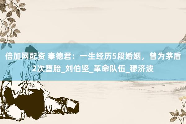 倍加网配资 秦德君：一生经历5段婚姻，曾为茅盾2次堕胎_刘伯坚_革命队伍_穆济波