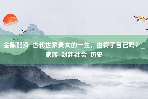 金鼎配资  古代世家贵女的一生，由得了自己吗？_家族_封建社会_历史