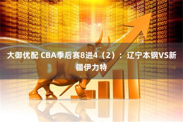 大御优配 CBA季后赛8进4（2）：辽宁本钢VS新疆伊力特