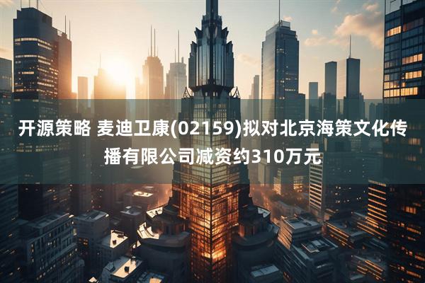 开源策略 麦迪卫康(02159)拟对北京海策文化传播有限公司减资约310万元