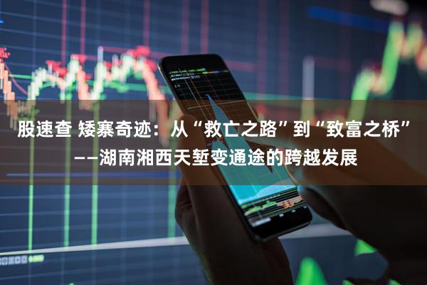 股速查 矮寨奇迹：从“救亡之路”到“致富之桥” ——湖南湘西天堑变通途的跨越发展