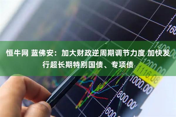 恒牛网 蓝佛安：加大财政逆周期调节力度 加快发行超长期特别国债、专项债