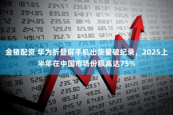金猪配资 华为折叠屏手机出货量破纪录,2025上半年在中国市场份额高达75%