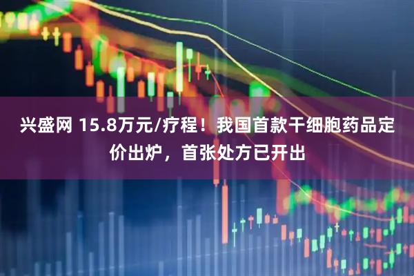 兴盛网 15.8万元/疗程!我国首款干细胞药品定价出炉,首张处方已开出