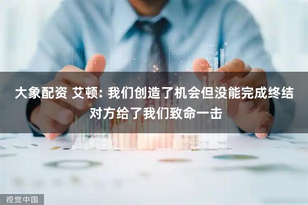 大象配资 艾顿: 我们创造了机会但没能完成终结 对方给了我们致命一击